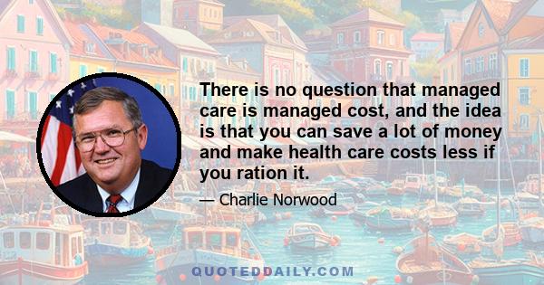 There is no question that managed care is managed cost, and the idea is that you can save a lot of money and make health care costs less if you ration it.