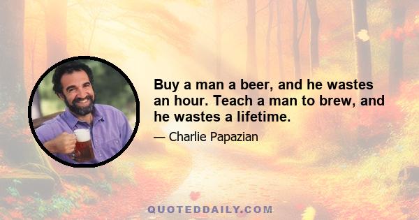 Buy a man a beer, and he wastes an hour. Teach a man to brew, and he wastes a lifetime.