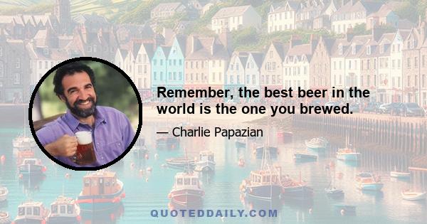 Remember, the best beer in the world is the one you brewed.