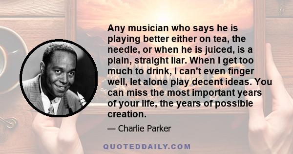 Any musician who says he is playing better either on tea, the needle, or when he is juiced, is a plain, straight liar. When I get too much to drink, I can't even finger well, let alone play decent ideas. You can miss