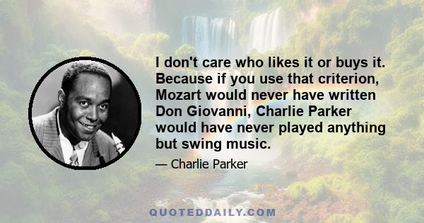 I don't care who likes it or buys it. Because if you use that criterion, Mozart would never have written Don Giovanni, Charlie Parker would have never played anything but swing music.