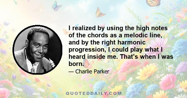 I realized by using the high notes of the chords as a melodic line, and by the right harmonic progression, I could play what I heard inside me. That's when I was born.