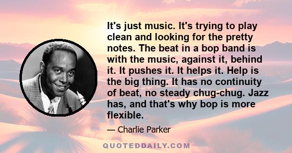 It's just music. It's trying to play clean and looking for the pretty notes. The beat in a bop band is with the music, against it, behind it. It pushes it. It helps it. Help is the big thing. It has no continuity of