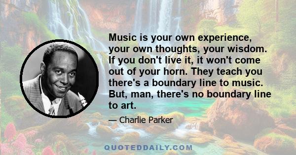 Music is your own experience, your own thoughts, your wisdom. If you don't live it, it won't come out of your horn. They teach you there's a boundary line to music. But, man, there's no boundary line to art.