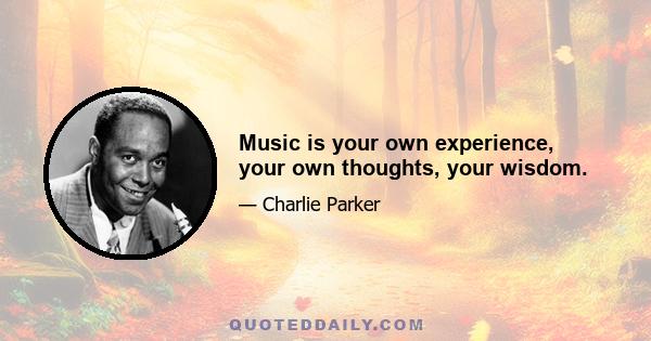 Music is your own experience, your own thoughts, your wisdom.