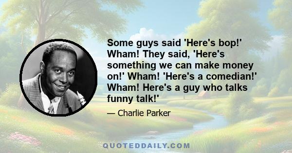 Some guys said 'Here's bop!' Wham! They said, 'Here's something we can make money on!' Wham! 'Here's a comedian!' Wham! Here's a guy who talks funny talk!'