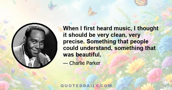 When I first heard music, I thought it should be very clean, very precise. Something that people could understand, something that was beautiful.