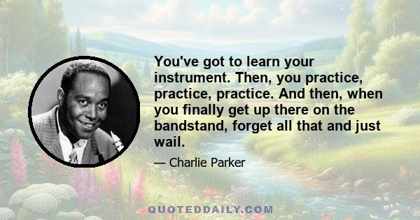 You've got to learn your instrument. Then, you practice, practice, practice. And then, when you finally get up there on the bandstand, forget all that and just wail.