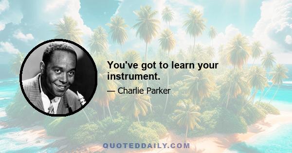 You've got to learn your instrument.