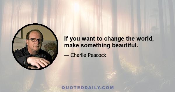 If you want to change the world, make something beautiful.