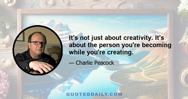 It's not just about creativity. It's about the person you're becoming while you're creating.