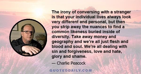 The irony of conversing with a stranger is that your individual lives always look very different and personal, but then you strip away the nuances to find a common likeness buried inside of diversity. Take away money