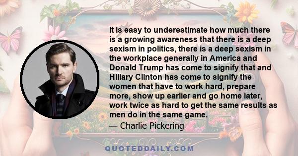 It is easy to underestimate how much there is a growing awareness that there is a deep sexism in politics, there is a deep sexism in the workplace generally in America and Donald Trump has come to signify that and