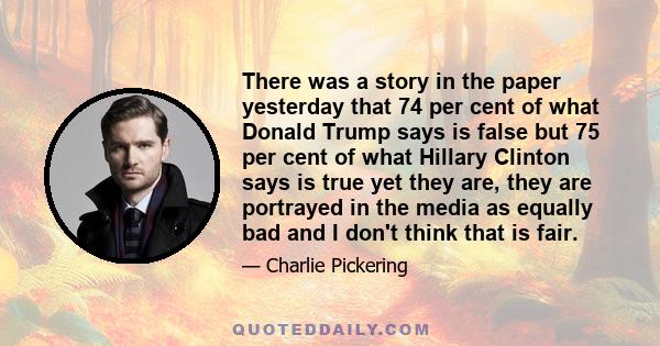 There was a story in the paper yesterday that 74 per cent of what Donald Trump says is false but 75 per cent of what Hillary Clinton says is true yet they are, they are portrayed in the media as equally bad and I don't