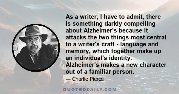 As a writer, I have to admit, there is something darkly compelling about Alzheimer's because it attacks the two things most central to a writer's craft - language and memory, which together make up an individual's