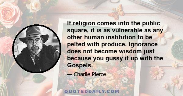 If religion comes into the public square, it is as vulnerable as any other human institution to be pelted with produce. Ignorance does not become wisdom just because you gussy it up with the Gospels.