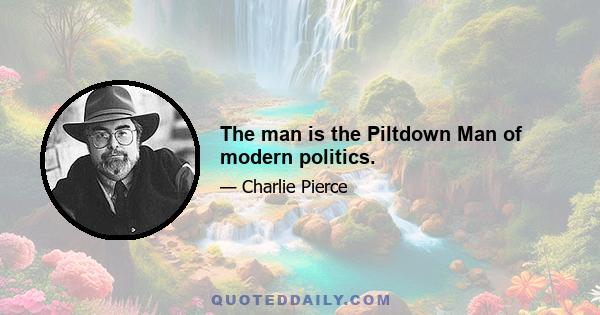 The man is the Piltdown Man of modern politics.