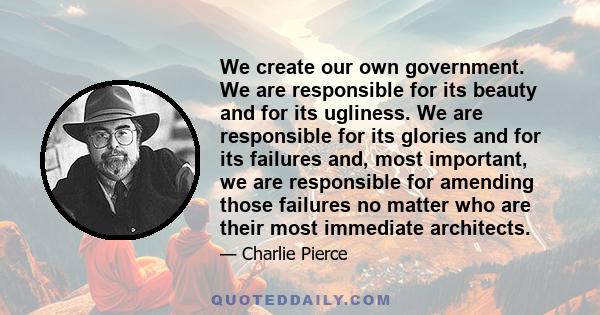 We create our own government. We are responsible for its beauty and for its ugliness. We are responsible for its glories and for its failures and, most important, we are responsible for amending those failures no matter 