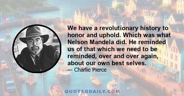 We have a revolutionary history to honor and uphold. Which was what Nelson Mandela did. He reminded us of that which we need to be reminded, over and over again, about our own best selves.