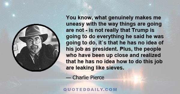 You know, what genuinely makes me uneasy with the way things are going are not - is not really that Trump is going to do everything he said he was going to do, it`s that he has no idea of his job as president. Plus, the 