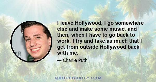 I leave Hollywood, I go somewhere else and make some music, and then, when I have to go back to work, I try and take as much that I get from outside Hollywood back with me.