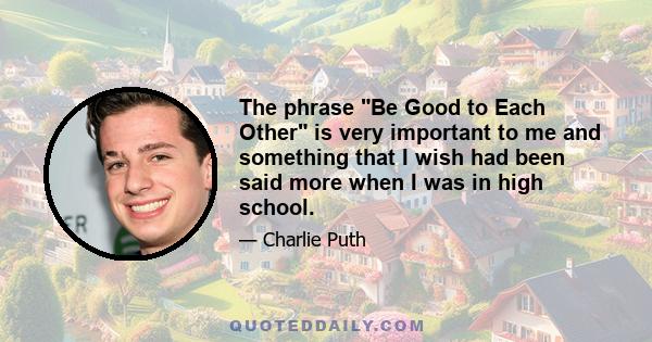 The phrase Be Good to Each Other is very important to me and something that I wish had been said more when I was in high school.