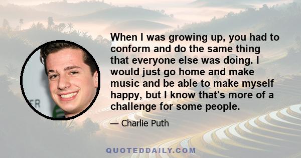 When I was growing up, you had to conform and do the same thing that everyone else was doing. I would just go home and make music and be able to make myself happy, but I know that's more of a challenge for some people.