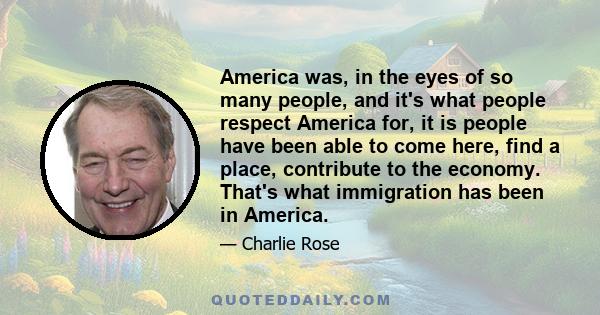 America was, in the eyes of so many people, and it's what people respect America for, it is people have been able to come here, find a place, contribute to the economy. That's what immigration has been in America.