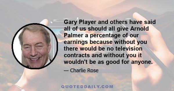 Gary Player and others have said all of us should all give Arnold Palmer a percentage of our earnings because without you there would be no television contracts and without you it wouldn't be as good for anyone.