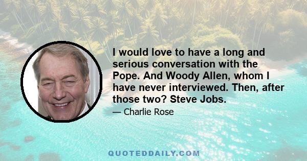 I would love to have a long and serious conversation with the Pope. And Woody Allen, whom I have never interviewed. Then, after those two? Steve Jobs.