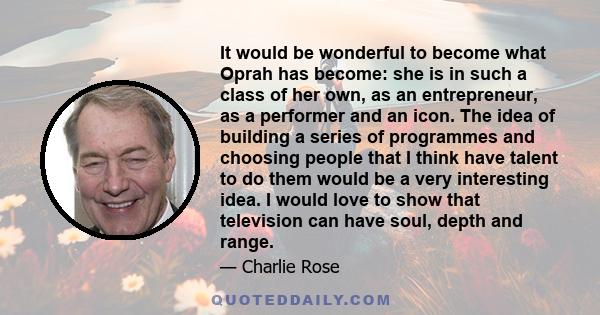 It would be wonderful to become what Oprah has become: she is in such a class of her own, as an entrepreneur, as a performer and an icon. The idea of building a series of programmes and choosing people that I think have 