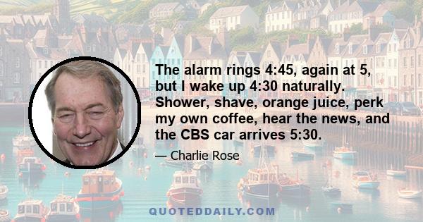 The alarm rings 4:45, again at 5, but I wake up 4:30 naturally. Shower, shave, orange juice, perk my own coffee, hear the news, and the CBS car arrives 5:30.