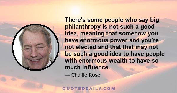 There's some people who say big philanthropy is not such a good idea, meaning that somehow you have enormous power and you're not elected and that that may not be such a good idea to have people with enormous wealth to