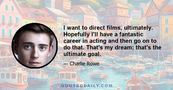 I want to direct films, ultimately. Hopefully I'll have a fantastic career in acting and then go on to do that. That's my dream; that's the ultimate goal.