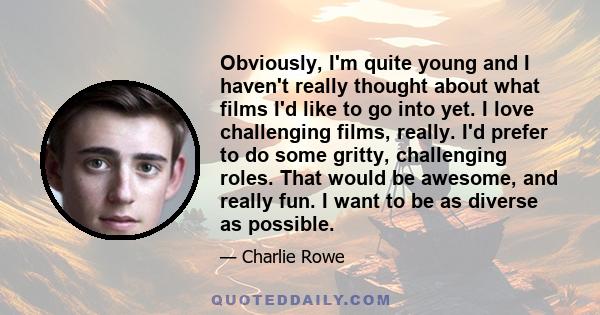 Obviously, I'm quite young and I haven't really thought about what films I'd like to go into yet. I love challenging films, really. I'd prefer to do some gritty, challenging roles. That would be awesome, and really fun. 