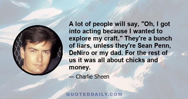 A lot of people will say, Oh, I got into acting because I wanted to explore my craft. They're a bunch of liars, unless they're Sean Penn, DeNiro or my dad. For the rest of us it was all about chicks and money.