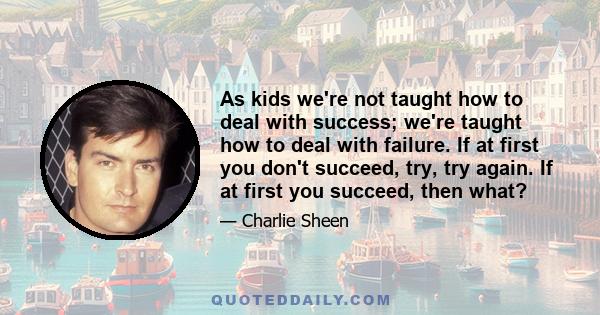 As kids we're not taught how to deal with success; we're taught how to deal with failure. If at first you don't succeed, try, try again. If at first you succeed, then what?