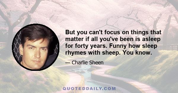 But you can't focus on things that matter if all you've been is asleep for forty years. Funny how sleep rhymes with sheep. You know.