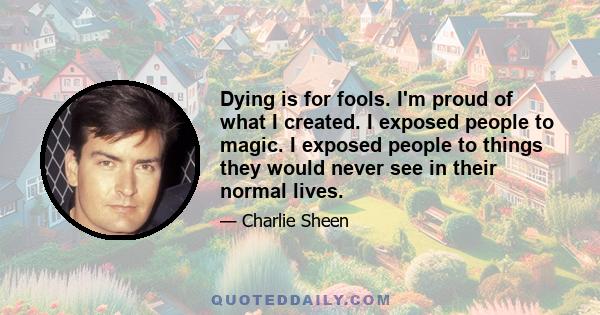 Dying is for fools. I'm proud of what I created. I exposed people to magic. I exposed people to things they would never see in their normal lives.