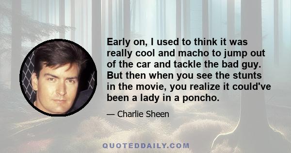 Early on, I used to think it was really cool and macho to jump out of the car and tackle the bad guy. But then when you see the stunts in the movie, you realize it could've been a lady in a poncho.