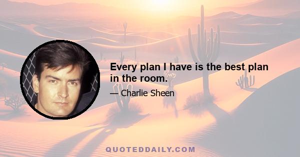 Every plan I have is the best plan in the room.