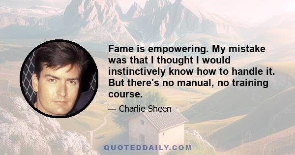 Fame is empowering. My mistake was that I thought I would instinctively know how to handle it. But there's no manual, no training course.