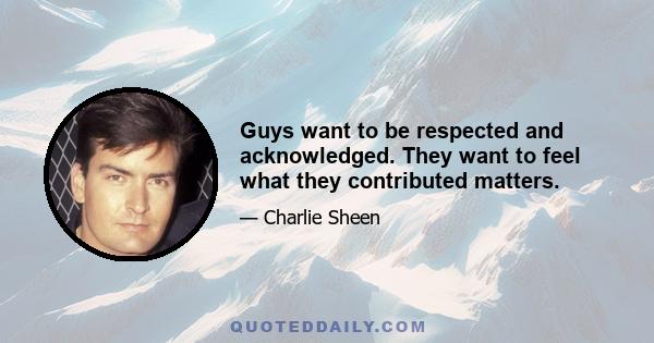 Guys want to be respected and acknowledged. They want to feel what they contributed matters.