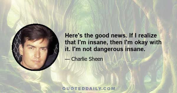 Here's the good news. If I realize that I'm insane, then I'm okay with it. I'm not dangerous insane.