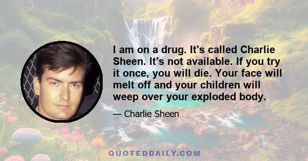 I am on a drug. It's called Charlie Sheen. It's not available. If you try it once, you will die. Your face will melt off and your children will weep over your exploded body.