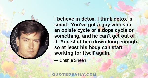 I believe in detox. I think detox is smart. You've got a guy who's in an opiate cycle or a dope cycle or something, and he can't get out of it. You shut him down long enough so at least his body can start working for