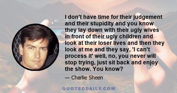 I don't have time for their judgement and their stupidity and you know they lay down with their ugly wives in front of their ugly children and look at their loser lives and then they look at me and they say, 'I can't