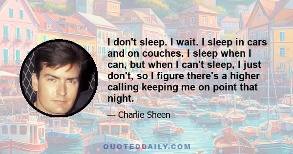 I don't sleep. I wait. I sleep in cars and on couches. I sleep when I can, but when I can't sleep, I just don't, so I figure there's a higher calling keeping me on point that night.