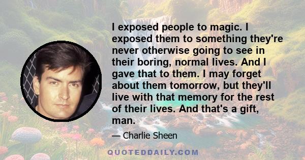 I exposed people to magic. I exposed them to something they're never otherwise going to see in their boring, normal lives. And I gave that to them. I may forget about them tomorrow, but they'll live with that memory for 