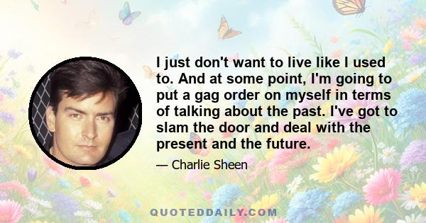 I just don't want to live like I used to. And at some point, I'm going to put a gag order on myself in terms of talking about the past. I've got to slam the door and deal with the present and the future.